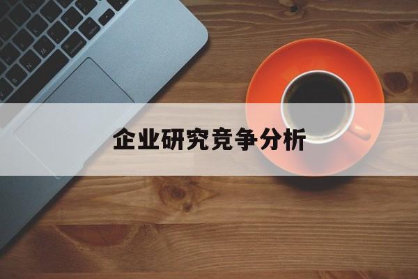 企业研究竞争分析(企业竞争力研究方法)大连市