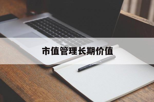 市值管理长期价值(市值管理长期价值是指)大连市